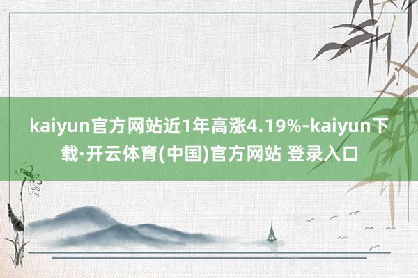 kaiyun官方网站近1年高涨4.19%-kaiyun下载·开云体育(中国)官方网站 登录入口