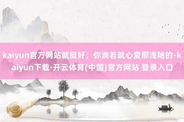 kaiyun官方网站就挺好；你淌若就心爱那浅陋的-kaiyun下载·开云体育(中国)官方网站 登录入口