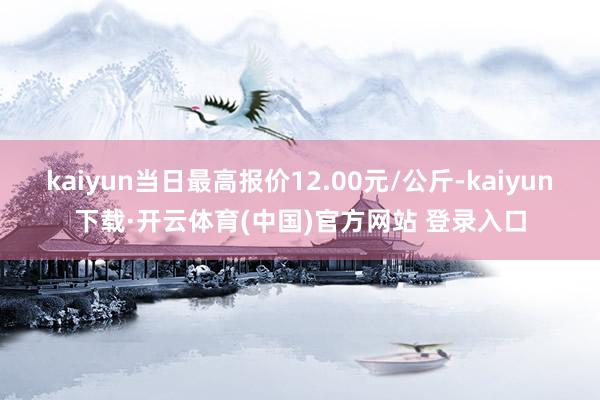 kaiyun当日最高报价12.00元/公斤-kaiyun下载·开云体育(中国)官方网站 登录入口
