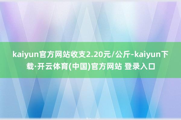 kaiyun官方网站收支2.20元/公斤-kaiyun下载·开云体育(中国)官方网站 登录入口
