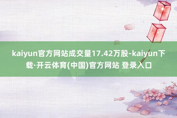 kaiyun官方网站成交量17.42万股-kaiyun下载·开云体育(中国)官方网站 登录入口