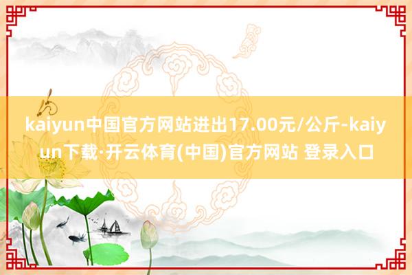 kaiyun中国官方网站进出17.00元/公斤-kaiyun下载·开云体育(中国)官方网站 登录入口