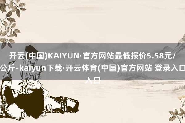 开云(中国)KAIYUN·官方网站最低报价5.58元/公斤-kaiyun下载·开云体育(中国)官方网站 登录入口