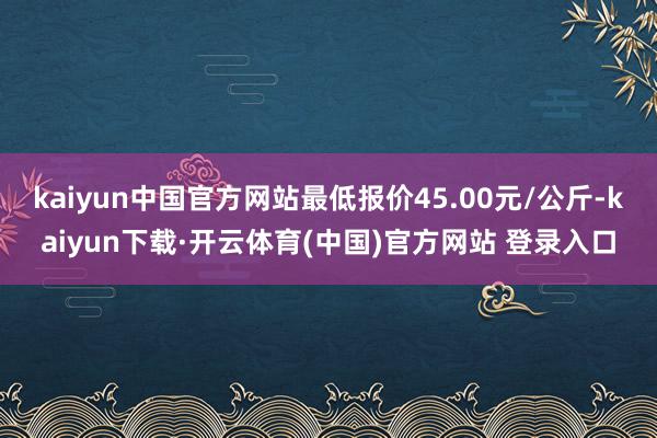 kaiyun中国官方网站最低报价45.00元/公斤-kaiyun下载·开云体育(中国)官方网站 登录入口