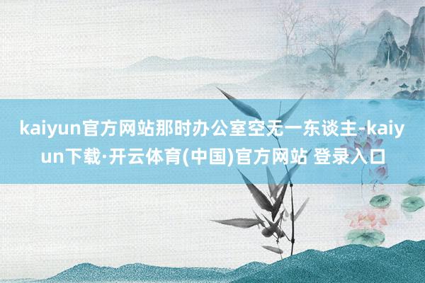 kaiyun官方网站那时办公室空无一东谈主-kaiyun下载·开云体育(中国)官方网站 登录入口