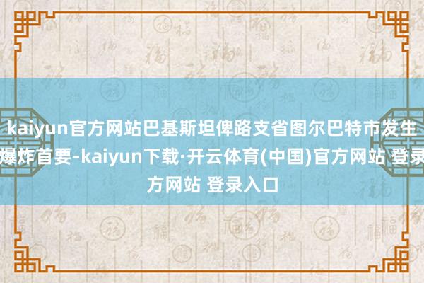 kaiyun官方网站巴基斯坦俾路支省图尔巴特市发生沿途爆炸首要-kaiyun下载·开云体育(中国)官方网站 登录入口
