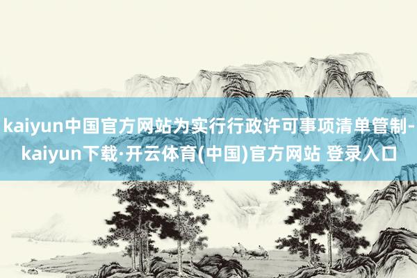 kaiyun中国官方网站为实行行政许可事项清单管制-kaiyun下载·开云体育(中国)官方网站 登录入口