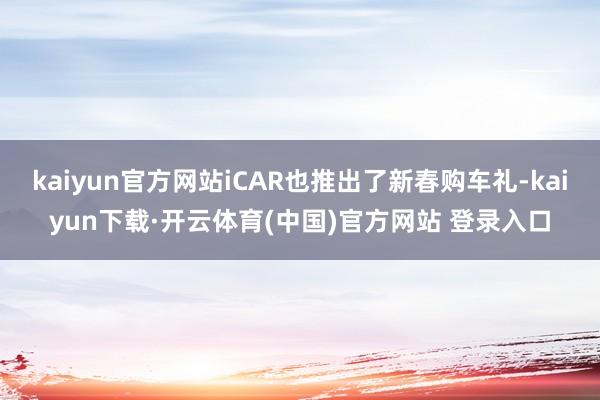 kaiyun官方网站iCAR也推出了新春购车礼-kaiyun下载·开云体育(中国)官方网站 登录入口