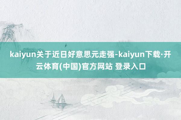 kaiyun关于近日好意思元走强-kaiyun下载·开云体育(中国)官方网站 登录入口
