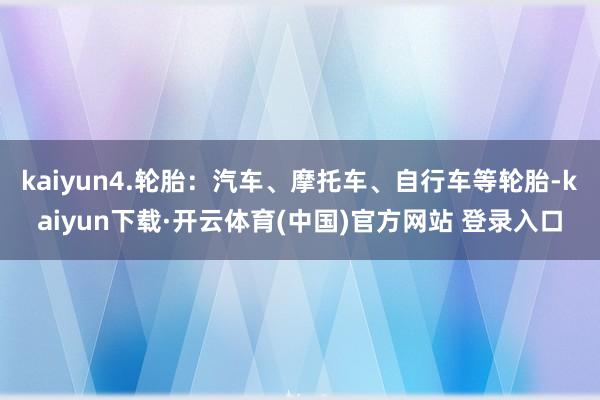 kaiyun4.轮胎：汽车、摩托车、自行车等轮胎-kaiyun下载·开云体育(中国)官方网站 登录入口