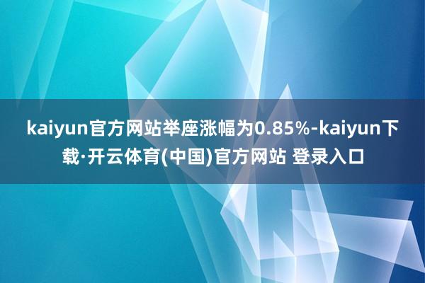 kaiyun官方网站举座涨幅为0.85%-kaiyun下载·开云体育(中国)官方网站 登录入口
