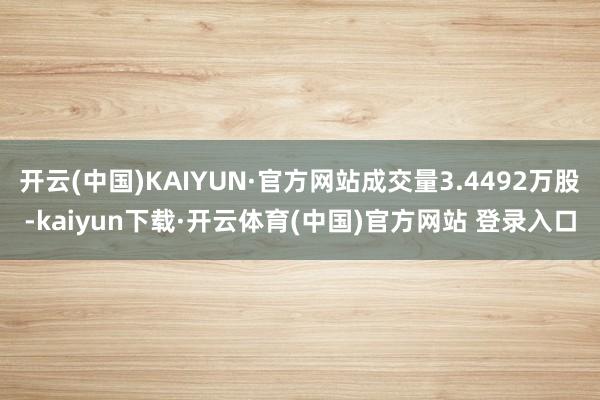开云(中国)KAIYUN·官方网站成交量3.4492万股-kaiyun下载·开云体育(中国)官方网站 登录入口