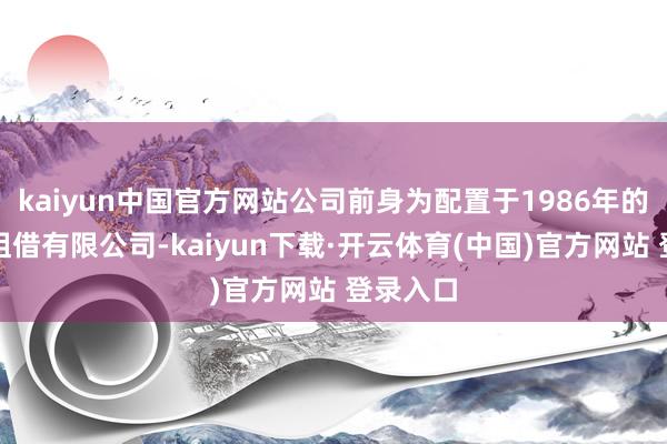 kaiyun中国官方网站公司前身为配置于1986年的浙江省租借有限公司-kaiyun下载·开云体育(中国)官方网站 登录入口
