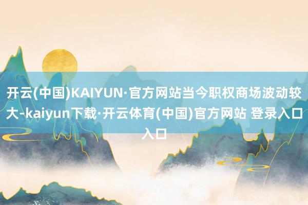 开云(中国)KAIYUN·官方网站当今职权商场波动较大-kaiyun下载·开云体育(中国)官方网站 登录入口