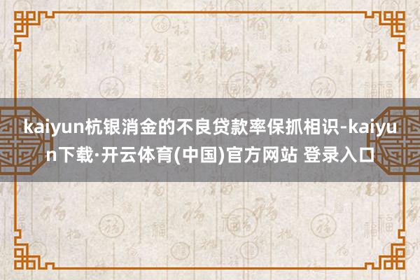 kaiyun杭银消金的不良贷款率保抓相识-kaiyun下载·开云体育(中国)官方网站 登录入口
