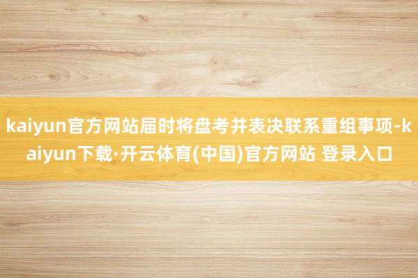 kaiyun官方网站届时将盘考并表决联系重组事项-kaiyun下载·开云体育(中国)官方网站 登录入口