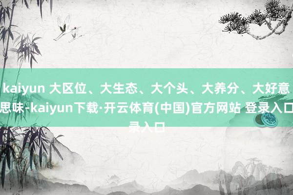 kaiyun 大区位、大生态、大个头、大养分、大好意思味-kaiyun下载·开云体育(中国)官方网站 登录入口