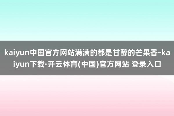kaiyun中国官方网站满满的都是甘醇的芒果香-kaiyun下载·开云体育(中国)官方网站 登录入口