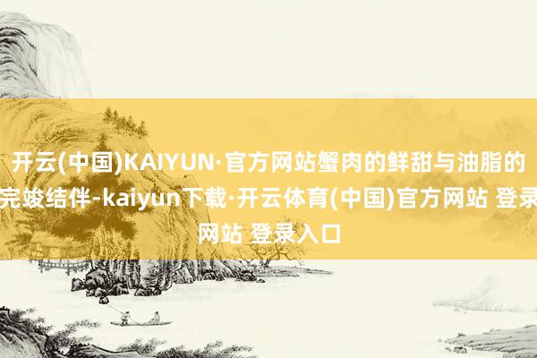 开云(中国)KAIYUN·官方网站蟹肉的鲜甜与油脂的香浓完竣结伴-kaiyun下载·开云体育(中国)官方网站 登录入口