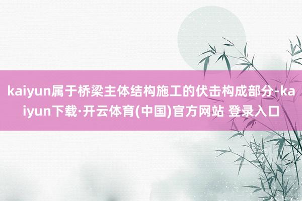 kaiyun属于桥梁主体结构施工的伏击构成部分-kaiyun下载·开云体育(中国)官方网站 登录入口