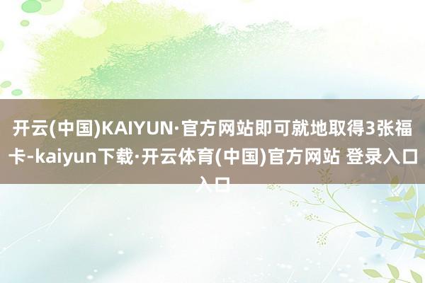 开云(中国)KAIYUN·官方网站即可就地取得3张福卡-kaiyun下载·开云体育(中国)官方网站 登录入口