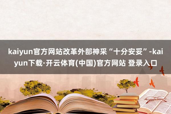 kaiyun官方网站改革外部神采“十分安妥”-kaiyun下载·开云体育(中国)官方网站 登录入口