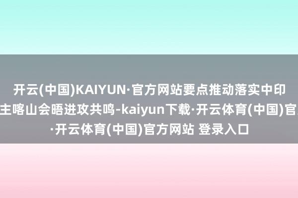 开云(中国)KAIYUN·官方网站要点推动落实中印两国带领东说念主喀山会晤进攻共鸣-kaiyun下载·开云体育(中国)官方网站 登录入口