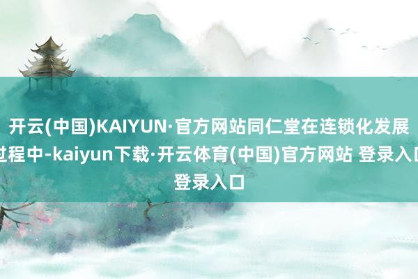 开云(中国)KAIYUN·官方网站同仁堂在连锁化发展过程中-kaiyun下载·开云体育(中国)官方网站 登录入口
