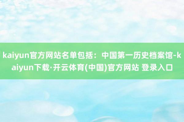 kaiyun官方网站名单包括：中国第一历史档案馆-kaiyun下载·开云体育(中国)官方网站 登录入口