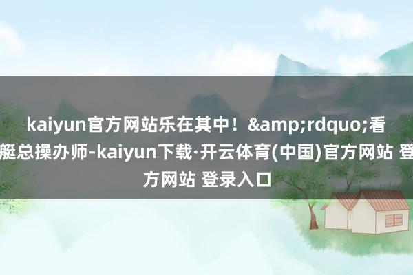 kaiyun官方网站乐在其中！&rdquo;看成核潜艇总操办师-kaiyun下载·开云体育(中国)官方网站 登录入口
