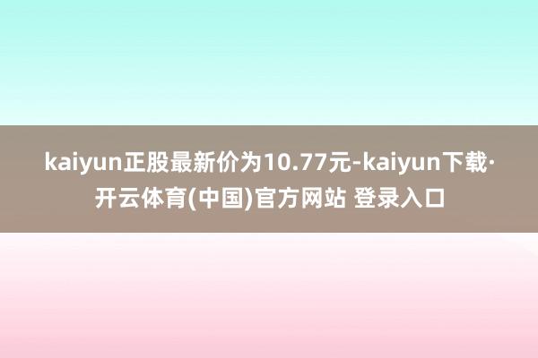 kaiyun正股最新价为10.77元-kaiyun下载·开云体育(中国)官方网站 登录入口
