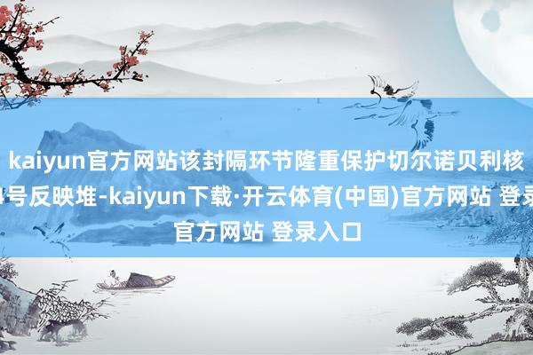 kaiyun官方网站该封隔环节隆重保护切尔诺贝利核电站4号反映堆-kaiyun下载·开云体育(中国)官方网站 登录入口