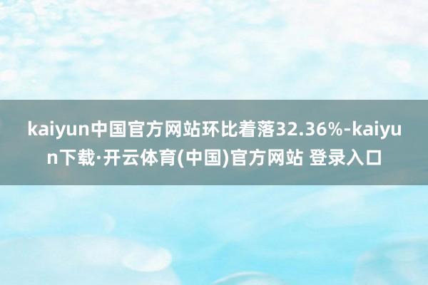 kaiyun中国官方网站环比着落32.36%-kaiyun下载·开云体育(中国)官方网站 登录入口