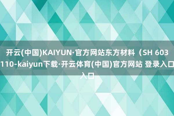 开云(中国)KAIYUN·官方网站东方材料（SH 603110-kaiyun下载·开云体育(中国)官方网站 登录入口