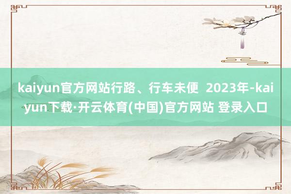 kaiyun官方网站行路、行车未便  2023年-kaiyun下载·开云体育(中国)官方网站 登录入口