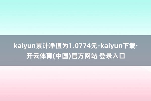 kaiyun累计净值为1.0774元-kaiyun下载·开云体育(中国)官方网站 登录入口