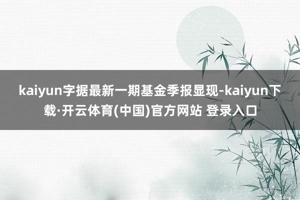 kaiyun字据最新一期基金季报显现-kaiyun下载·开云体育(中国)官方网站 登录入口