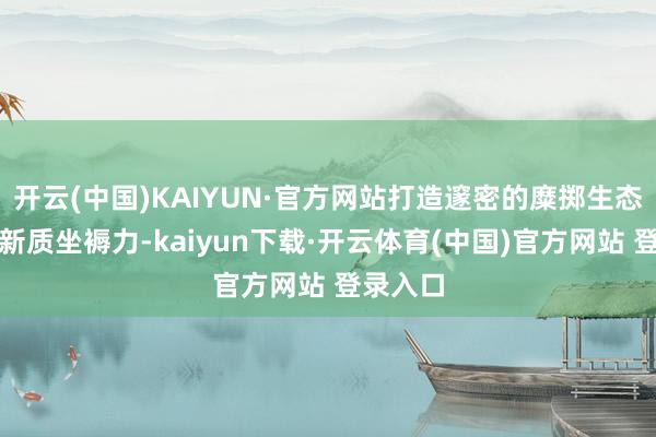 开云(中国)KAIYUN·官方网站打造邃密的糜掷生态；发展新质坐褥力-kaiyun下载·开云体育(中国)官方网站 登录入口