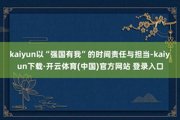 kaiyun以“强国有我”的时间责任与担当-kaiyun下载·开云体育(中国)官方网站 登录入口