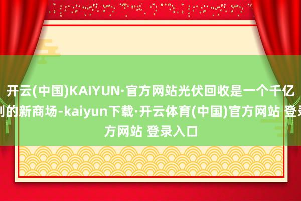 开云(中国)KAIYUN·官方网站光伏回收是一个千亿元级别的新商场-kaiyun下载·开云体育(中国)官方网站 登录入口