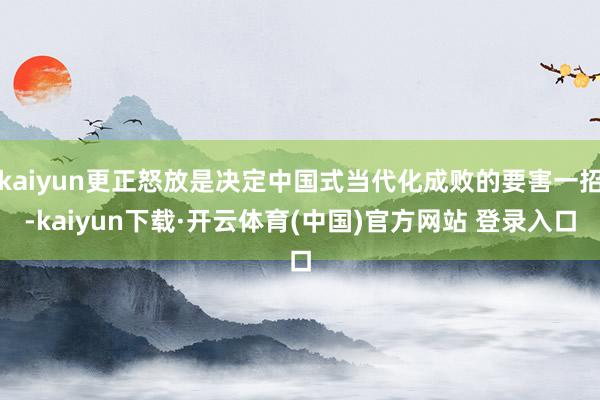kaiyun更正怒放是决定中国式当代化成败的要害一招-kaiyun下载·开云体育(中国)官方网站 登录入口