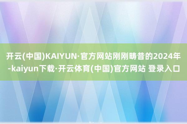 开云(中国)KAIYUN·官方网站刚刚畴昔的2024年-kaiyun下载·开云体育(中国)官方网站 登录入口