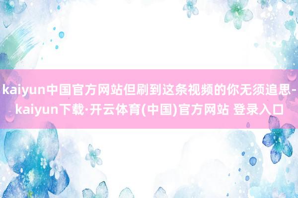 kaiyun中国官方网站但刷到这条视频的你无须追思-kaiyun下载·开云体育(中国)官方网站 登录入口