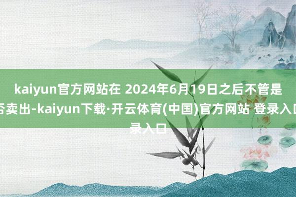 kaiyun官方网站在 2024年6月19日之后不管是否卖出-kaiyun下载·开云体育(中国)官方网站 登录入口