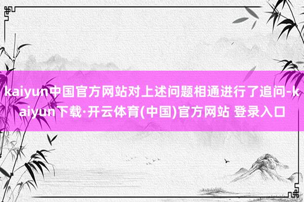 kaiyun中国官方网站对上述问题相通进行了追问-kaiyun下载·开云体育(中国)官方网站 登录入口