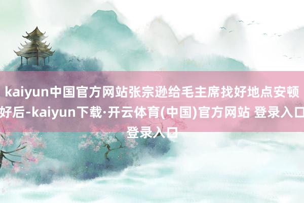kaiyun中国官方网站张宗逊给毛主席找好地点安顿好后-kaiyun下载·开云体育(中国)官方网站 登录入口