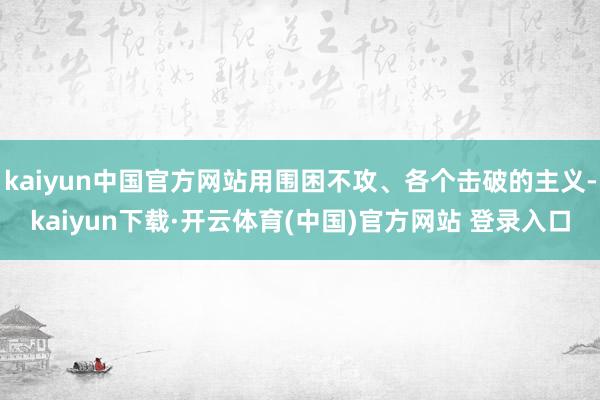 kaiyun中国官方网站用围困不攻、各个击破的主义-kaiyun下载·开云体育(中国)官方网站 登录入口