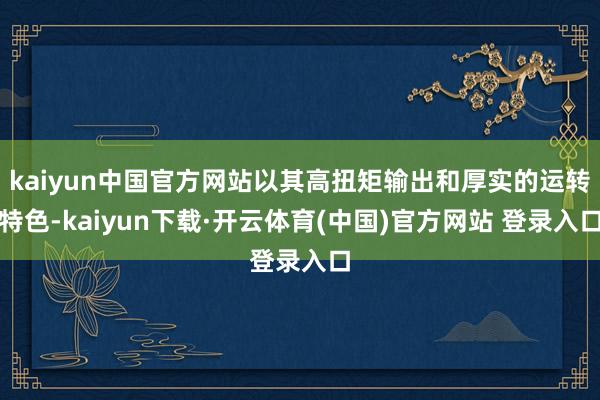 kaiyun中国官方网站以其高扭矩输出和厚实的运转特色-kaiyun下载·开云体育(中国)官方网站 登录入口