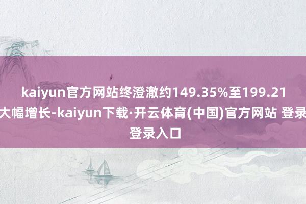 kaiyun官方网站终澄澈约149.35%至199.21%的大幅增长-kaiyun下载·开云体育(中国)官方网站 登录入口