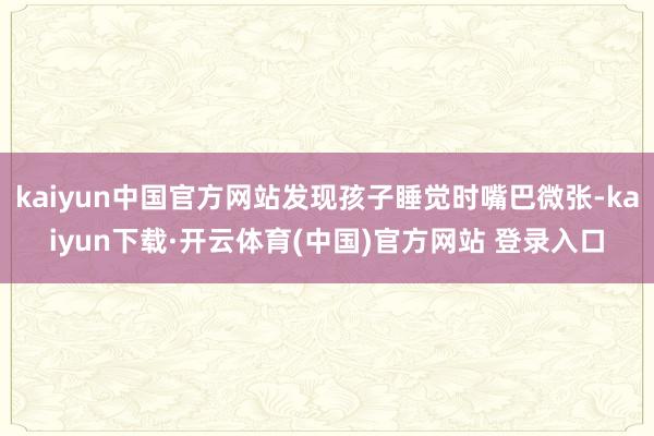 kaiyun中国官方网站发现孩子睡觉时嘴巴微张-kaiyun下载·开云体育(中国)官方网站 登录入口